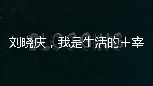 劉曉慶，我是生活的主宰，無(wú)人能夠左右我