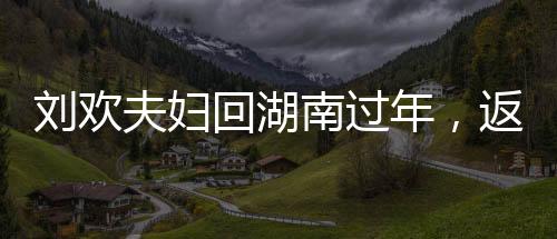 劉歡夫婦回湖南過年，返鄉(xiāng)情懷，團(tuán)圓歡聚時(shí)刻