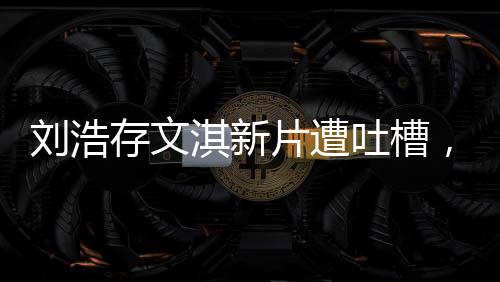 劉浩存文淇新片遭吐槽，無聊爛俗？一文帶你探究竟