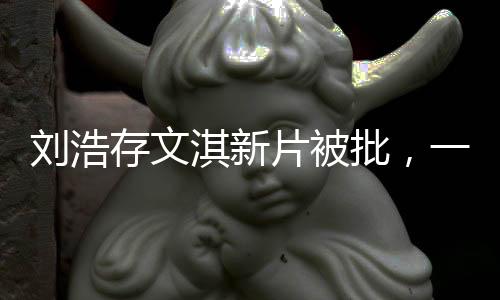 劉浩存文淇新片被批，一次爭議之下的演技反思與成長探索（概述）