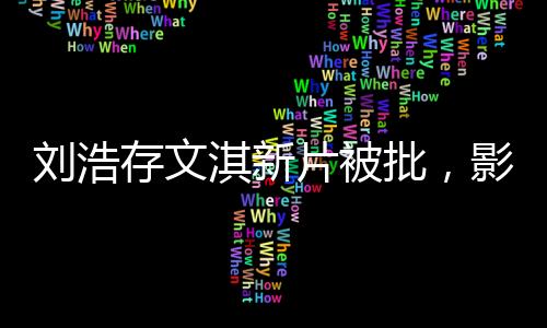 劉浩存文淇新片被批，影視圈熱議不斷