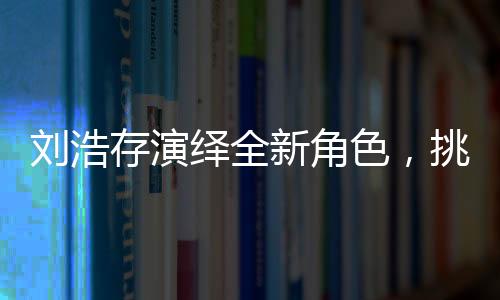 劉浩存演繹全新角色，挑戰(zhàn)飾演母親角色