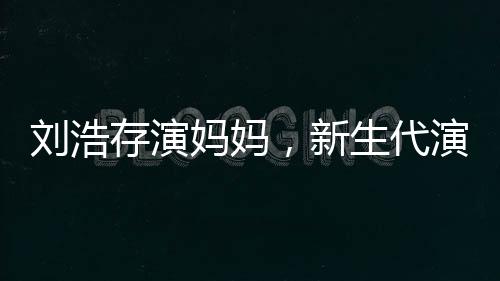 劉浩存演媽媽，新生代演技派的新挑戰(zhàn)