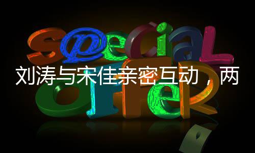 劉濤與宋佳親密互動(dòng)，兩人深情而坐共敘友情佳話