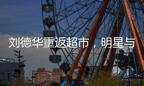 劉德華重返超市，明星與生活的另一種交集