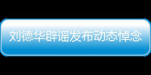 劉德華辟謠發(fā)布動態(tài)悼念大S，澄清事實，避免無端猜測