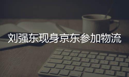 劉強東現(xiàn)身京東參加物流新春家宴，共謀未來發(fā)展
