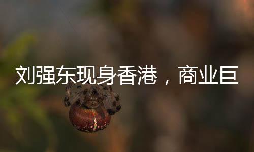 劉強東現(xiàn)身香港，商業(yè)巨頭再度亮相引發(fā)關(guān)注