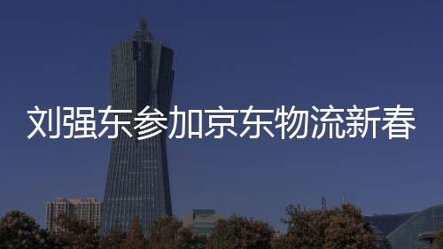 劉強(qiáng)東參加京東物流新春家宴，共話未來物流新篇章