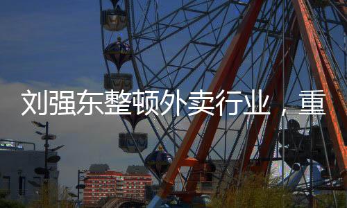 劉強東整頓外賣行業(yè)，重塑行業(yè)生態(tài)，引領數字化轉型