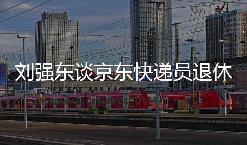 劉強東談京東快遞員退休金，超過五千元，保障員工福利