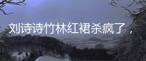 劉詩(shī)詩(shī)竹林紅裙殺瘋了，一場(chǎng)震撼的視覺盛宴