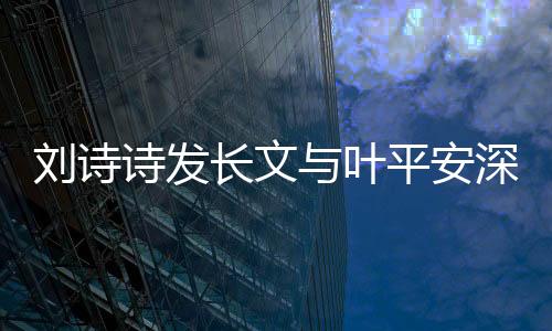 劉詩詩發(fā)長文與葉平安深情告別，引發(fā)熱議與感慨