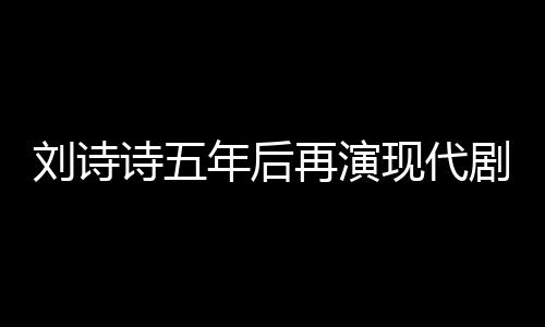 劉詩(shī)詩(shī)五年后再演現(xiàn)代劇，回歸熒屏展現(xiàn)多元魅力