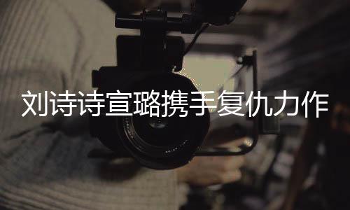 劉詩詩宣璐攜手復(fù)仇力作掌心，兩大女星共創(chuàng)經(jīng)典瞬間！一段熱血沸騰的雙A復(fù)仇之旅。今天讓我們一起跟隨這篇精彩紛呈的文章，探索其中的故事情節(jié)，揭開一段撲朔迷離的故事序幕。以下是詳細內(nèi)容，
