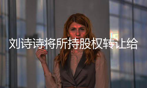 劉詩詩將所持股權(quán)轉(zhuǎn)讓給吳奇隆，企業(yè)界的重磅消息引發(fā)關(guān)注熱議