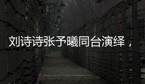 劉詩詩張予曦同臺演繹，一秒入戲的魅力瞬間