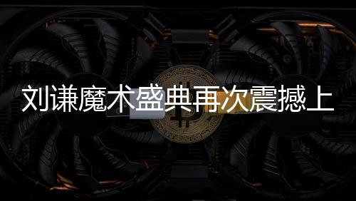 劉謙魔術(shù)盛典再次震撼上演，全國觀眾矚目焦點小尼