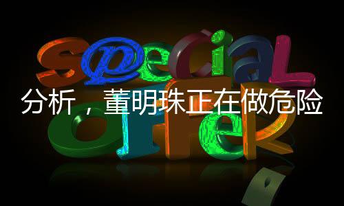 分析，董明珠正在做危險(xiǎn)的品牌實(shí)驗(yàn)