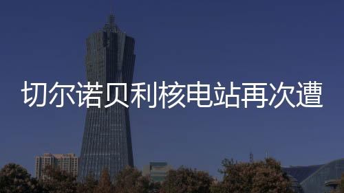 切爾諾貝利核電站再次遭受襲擊，回顧歷史、探究現(xiàn)狀、展望未來