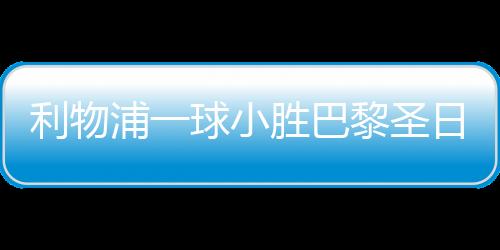 利物浦一球小勝巴黎圣日耳曼，賽場上的巔峰對決