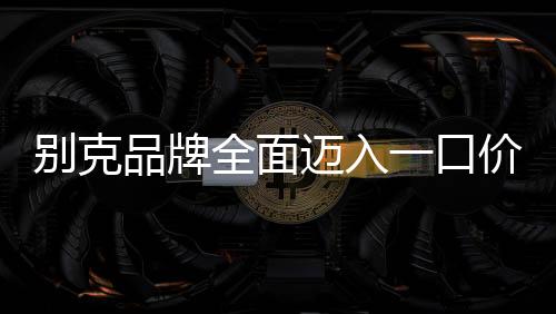 別克品牌全面邁入一口價模式，重塑購車體驗，引領(lǐng)市場變革
