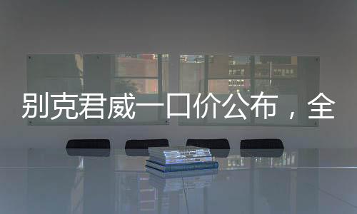 別克君威一口價公布，全新車型價格透明化，購車更便捷