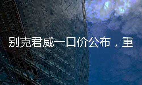 別克君威一口價(jià)公布，重塑市場(chǎng)格局，開啟全新購(gòu)車篇章