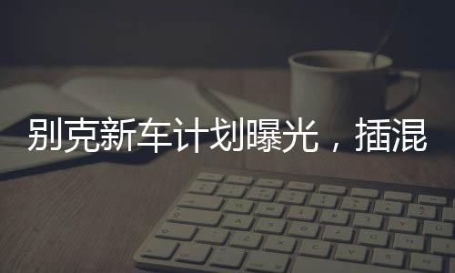 別克新車計(jì)劃曝光，插混大型MPV重磅來(lái)襲