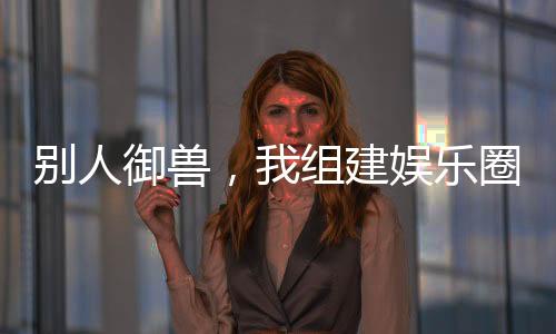 別人御獸，我組建娛樂(lè)圈