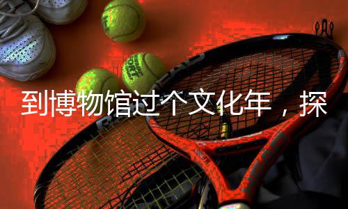 到博物館過個文化年，探尋歷史深度，體驗傳統(tǒng)韻味