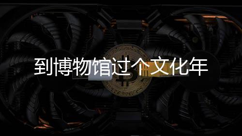 到博物館過個(gè)文化年