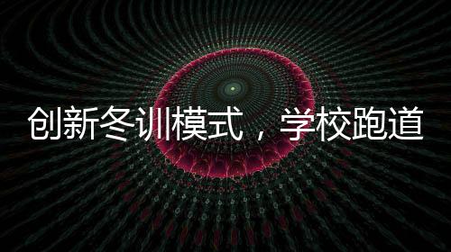 創(chuàng)新冬訓模式，學校跑道大棚建設，告別南飛之旅
