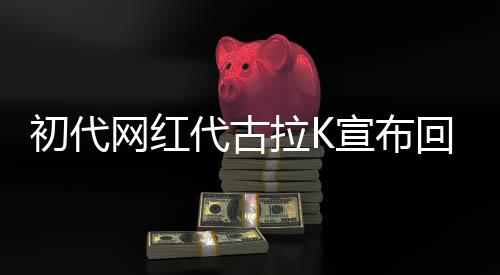初代網(wǎng)紅代古拉K宣布回歸網(wǎng)絡(luò)，引領(lǐng)新一輪網(wǎng)絡(luò)熱潮
