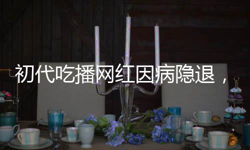 初代吃播網(wǎng)紅因病隱退，身體原因告別直播舞臺(tái)