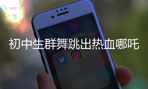 初中生群舞跳出熱血哪吒Rap活力四溢，展現(xiàn)青春風(fēng)采