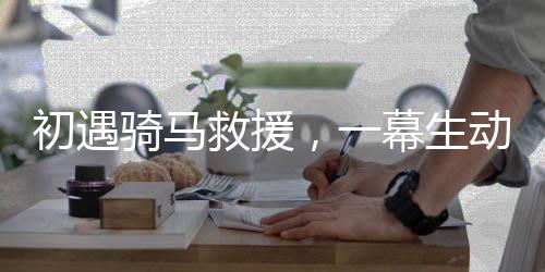 初遇騎馬救援，一幕生動(dòng)展現(xiàn)英勇救援的場(chǎng)景