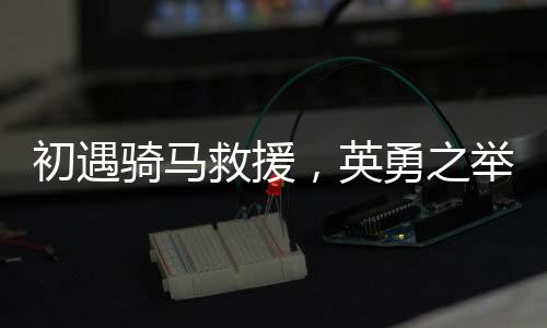初遇騎馬救援，英勇之舉展現(xiàn)邊疆真情