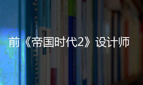 前《帝國時代2》設(shè)計師：高麗文明是微軟強行讓加入的