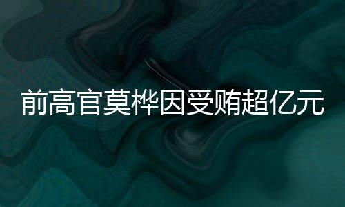 前高官莫樺因受賄超億元被判無期徒刑