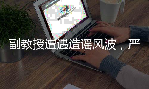 副教授遭遇造謠風(fēng)波，嚴(yán)正回應(yīng)出軌指控