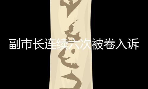 副市長連續(xù)六次被卷入訴訟，信號重重引發(fā)社會關(guān)注