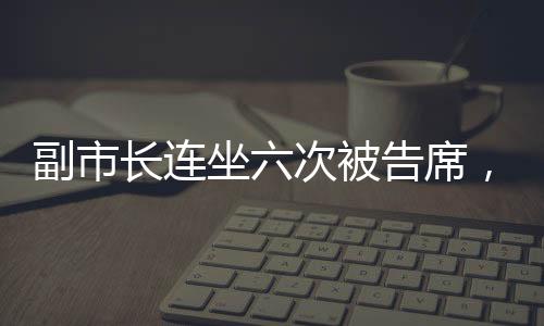 副市長(zhǎng)連坐六次被告席，是何信號(hào)？