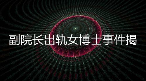 副院長出軌女博士事件揭秘，辦公室被查封背后的故事