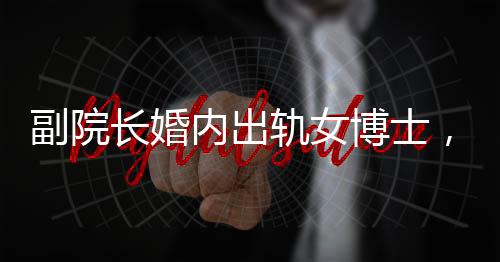 副院長(zhǎng)婚內(nèi)出軌女博士，辦公室被查封，一起聚焦倫理道德與學(xué)術(shù)秩序的雙重風(fēng)暴