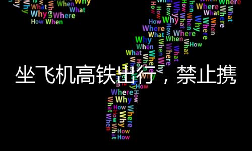 坐飛機(jī)高鐵出行，禁止攜帶物品清單，避免被扣風(fēng)險(xiǎn)