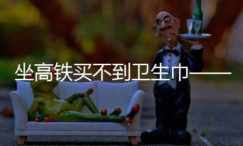 坐高鐵買(mǎi)不到衛(wèi)生巾——女性旅途中的尷尬與需求關(guān)注