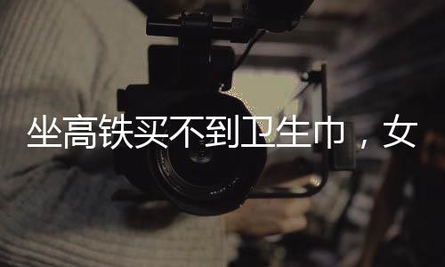 坐高鐵買不到衛(wèi)生巾，女性旅途中的尷尬與需求關(guān)注