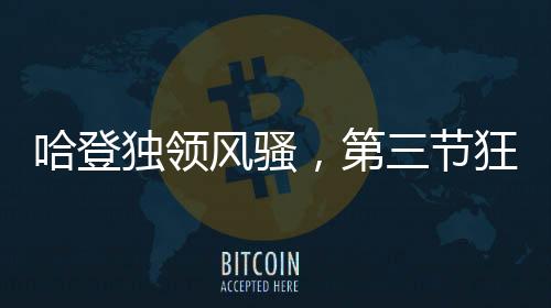 哈登獨領(lǐng)風(fēng)騷，第三節(jié)狂轟30分，助力球隊邁向勝利