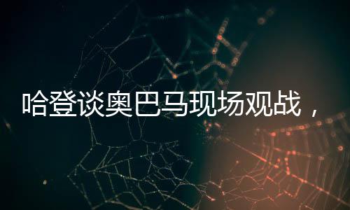哈登談奧巴馬現(xiàn)場(chǎng)觀戰(zhàn)，一場(chǎng)歷史與籃球的交融盛宴